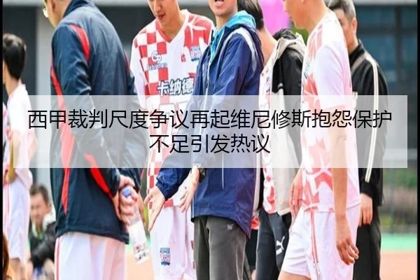 西甲裁判尺度争议再起维尼修斯抱怨保护不足引发热议