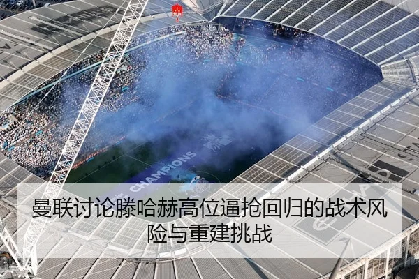 曼联讨论滕哈赫高位逼抢回归的战术风险与重建挑战