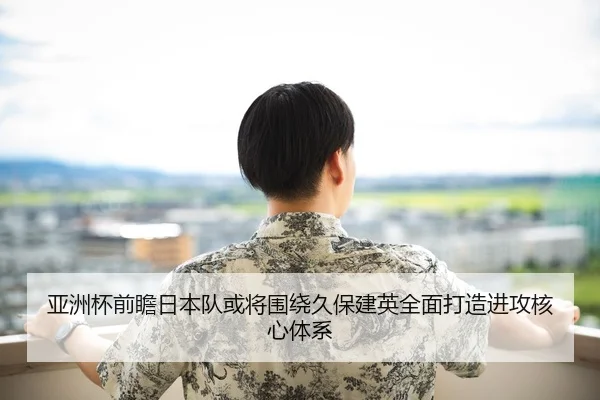 亚洲杯前瞻日本队或将围绕久保建英全面打造进攻核心体系
