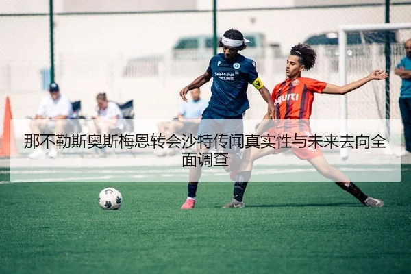 那不勒斯奥斯梅恩转会沙特传闻真实性与未来去向全面调查