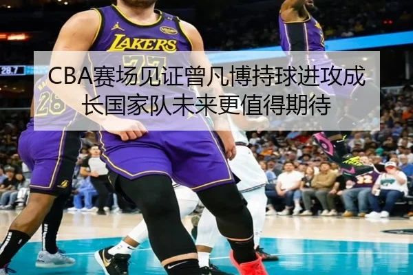 CBA赛场见证曾凡博持球进攻成长国家队未来更值得期待